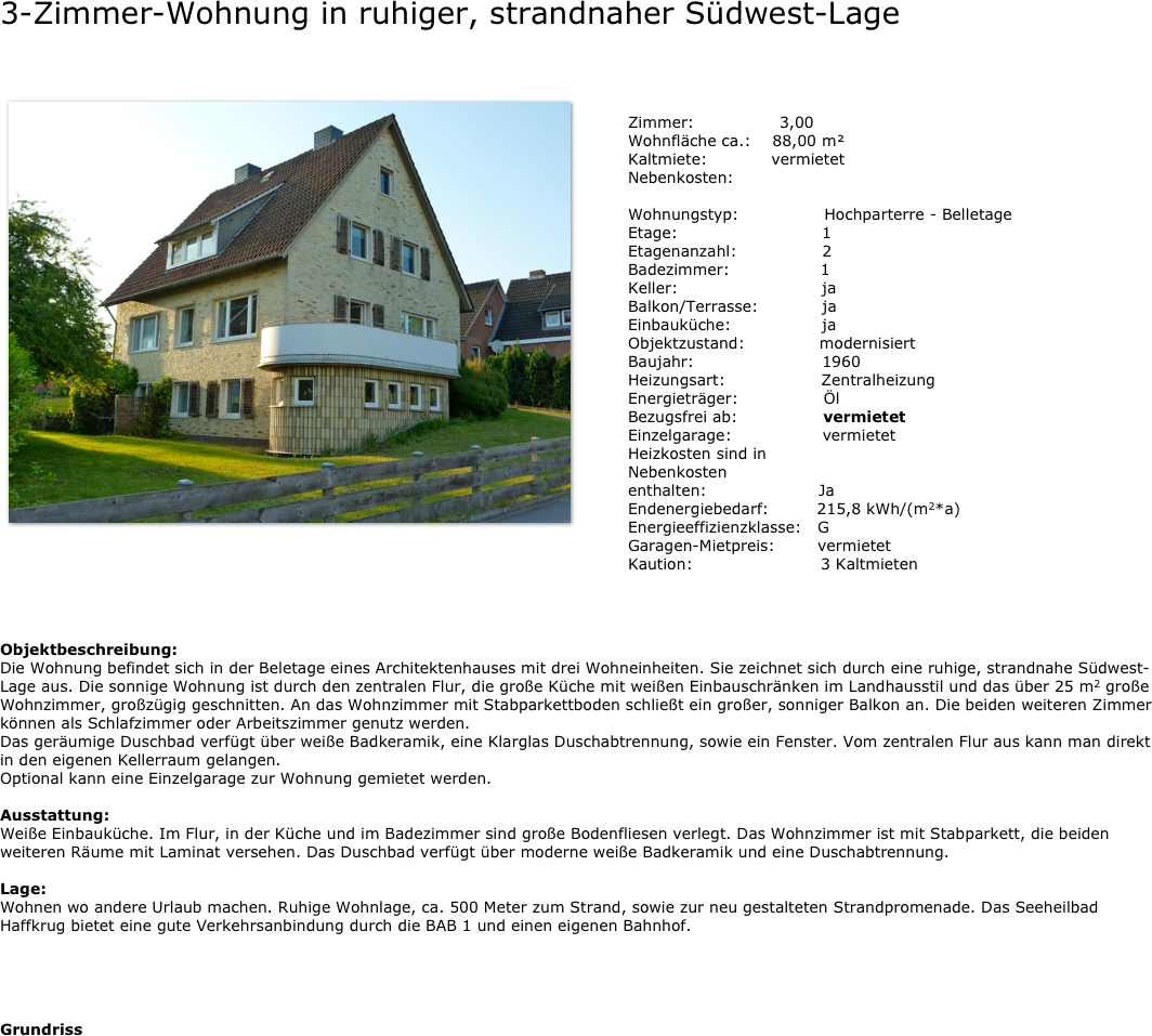 3-Zimmer-Wohnung in ruhiger, strandnaher Südwest-Lage

￼
                     
                                       
  ￼

             





Objektbeschreibung:
Die Wohnung befindet sich in der Beletage eines Architektenhauses mit drei Wohneinheiten. Sie zeichnet sich durch eine ruhige, strandnahe Südwest-Lage aus. Die sonnige Wohnung ist durch den zentralen Flur, die große Küche mit weißen Einbauschränken im Landhausstil und das über 25 m2 große Wohnzimmer, großzügig geschnitten. An das Wohnzimmer mit Stabparkettboden schließt ein großer, sonniger Balkon an. Die beiden weiteren Zimmer können als Schlafzimmer oder Arbeitszimmer genutz werden. 
Das geräumige Duschbad verfügt über weiße Badkeramik, eine Klarglas Duschabtrennung, sowie ein Fenster. Vom zentralen Flur aus kann man direkt in den eigenen Kellerraum gelangen. 
Optional kann eine Einzelgarage zur Wohnung gemietet werden.

Ausstattung:
Weiße Einbauküche. Im Flur, in der Küche und im Badezimmer sind große Bodenfliesen verlegt. Das Wohnzimmer ist mit Stabparkett, die beiden weiteren Räume mit Laminat versehen. Das Duschbad verfügt über moderne weiße Badkeramik und eine Duschabtrennung.

Lage:
Wohnen wo andere Urlaub machen. Ruhige Wohnlage, ca. 500 Meter zum Strand, sowie zur neu gestalteten Strandpromenade. Das Seeheilbad Haffkrug bietet eine gute Verkehrsanbindung durch die BAB 1 und einen eigenen Bahnhof.





Grundriss



