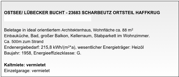 
OSTSEE/ LÜBECKER BUCHT - 23683 SCHARBEUTZ ORTSTEIL HAFFKRUG
3-Zimmer-Wohnung in ruhiger Südwest-Lage

Beletage in ideal orientiertem Architektenhaus, Wohnfläche ca. 88 m2
Einbauküche, Bad, großer Balkon, Kellerraum, Stabparkett im Wohnzimmer.
Ca. 500m zum Strand 
Endenergiebedarf: 215,8 kWh/(m2*a), wesentlicher Energieträger: Heizöl
Baujahr: 1958, Energieeffiziezklasse: G.
 
Kaltmiete: vermietet
Einzelgarage: vermietet